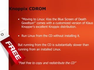 Knoppix CDROM "Moving to Linux: Kiss the Blue Screen of Death Goodbye!" comes with a customized version of Klaus Knopper's excellent Knoppix distribution. Run Linux from the CD without installing it. But running from the CD is substantially slower than running from an installed Linux. “ Feel free to copy and redistribute the CD” 