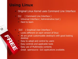 Using Linux Original Linux Kernel uses Command Line Interface CLI  ( Command Line Interface ) Universal Interface ( Administrative tool ) Hard to learn GUI  ( Graphical User Interface )   Looks different on each version of linux All are great customizable desktop’s with good looking desktop Easy to adopt and control by users Easy controls and applicable tools Easy use of Multimedia contents Great  opensource  GUI applications available. 