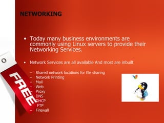 Today many business environments are commonly using Linux servers to provide their Networking Services. Network Services are all available And most are inbuilt Shared network locations for file sharing Network Printing Mail  Web Proxy DNS  DHCP FTP  Firewall NETWORKING 