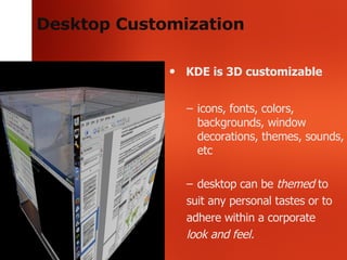 Desktop Customization KDE is 3D customizable icons, fonts, colors, backgrounds, window decorations, themes, sounds, etc desktop can be  themed  to  suit any personal tastes or to adhere within a corporate look and feel. 