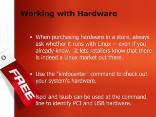 Working with Hardware When purchasing hardware in a store, always ask whether it runs with Linux -- even if you already know.  It lets retailers know that there is indeed a Linux market out there. Use the "kinfocenter" command to check out your system's hardware. lspci and lsusb can be used at the command line to identify PCI and USB hardware. 