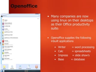Openoffice Many companies are now using linux on their desktops as their Office productivity suite : Openoffice supplies the following inbuilt applications Writer   = word processing Calc   = spreadsheets Impress  = slide show’s Base   = database 