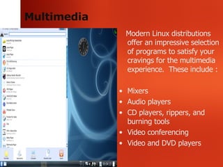 Multimedia Modern Linux distributions offer an impressive selection of programs to satisfy your cravings for the multimedia experience.  These include : Mixers Audio players CD players, rippers, and burning tools Video conferencing Video and DVD players 