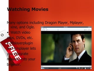 Watching Movies Many options including Dragon Player, Mplayer, xine, and Ogle. Watch video  clips, DVDs, etc. Mplayerplugin and Kmplayer lets you integrate mplayer into your browser. 
