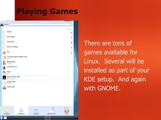 Playing Games There are tons of games available for Linux.  Several will be installed as part of your KDE setup.  And again with GNOME.  