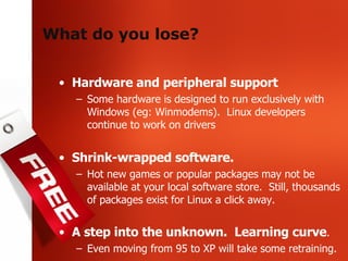 What do you lose? Hardware and peripheral support Some hardware is designed to run exclusively with Windows (eg: Winmodems).  Linux developers continue to work on drivers Shrink-wrapped software.  Hot new games or popular packages may not be available at your local software store.  Still, thousands of packages exist for Linux a click away. A step into the unknown.  Learning curve . Even moving from 95 to XP will take some retraining. 