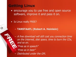 Getting Linux encourage you to use free and open source software, improve it and pass it on. Is Linux really FREE? TANSTAAFL (Robert A. Heinlein) A free download will still cost you connection time on the Internet, disk space, time to burn the CDs, and so on. "Free as in speech" "Free as in beer" Distributed under the GPL 