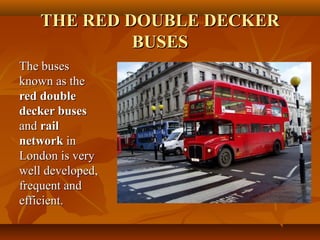 THE RED DOUBLE DECKERTHE RED DOUBLE DECKER
BUSESBUSES
The busesThe buses
known as theknown as the
red doublered double
decker busesdecker buses
andand railrail
networknetwork inin
London is veryLondon is very
well developed,well developed,
frequent andfrequent and
efficient.efficient.
 