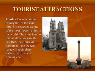 TOURIST ATTRACTIONSTOURIST ATTRACTIONS
LondonLondon has rich culturalhas rich cultural
history but, at the samehistory but, at the same
time, it is regarded as onetime, it is regarded as one
of the most modern cities inof the most modern cities in
the world. The most famousthe world. The most famous
tourist attractions are thetourist attractions are the
Big Ben, the House ofBig Ben, the House of
Parliament, the QueensParliament, the Queens
palace, Buckinghampalace, Buckingham
Palace, the Tower ofPalace, the Tower of
London ecc.London ecc.
 