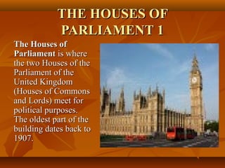 THE HOUSES OFTHE HOUSES OF
PARLIAMENT 1PARLIAMENT 1
The Houses ofThe Houses of
ParliamentParliament is whereis where
the two Houses of thethe two Houses of the
Parliament of theParliament of the
United KingdomUnited Kingdom
(Houses of Commons(Houses of Commons
and Lords) meet forand Lords) meet for
political purposes.political purposes.
The oldest part of theThe oldest part of the
building dates back tobuilding dates back to
1907.1907.
 