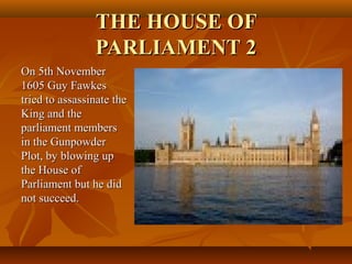 THE HOUSE OFTHE HOUSE OF
PARLIAMENT 2PARLIAMENT 2
On 5th NovemberOn 5th November
1605 Guy Fawkes1605 Guy Fawkes
tried to assassinate thetried to assassinate the
King and theKing and the
parliament membersparliament members
in the Gunpowderin the Gunpowder
Plot, by blowing upPlot, by blowing up
the House ofthe House of
Parliament but he didParliament but he did
not succeed.not succeed.
 