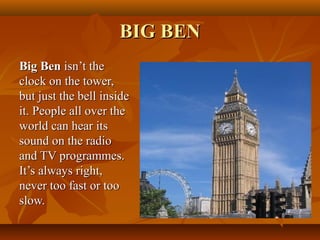 BIG BENBIG BEN
Big BenBig Ben isn’t theisn’t the
clock on the tower,clock on the tower,
but just the bell insidebut just the bell inside
it. People all over theit. People all over the
world can hear itsworld can hear its
sound on the radiosound on the radio
and TV programmes.and TV programmes.
It’s always right,It’s always right,
never too fast or toonever too fast or too
slow.slow.
 