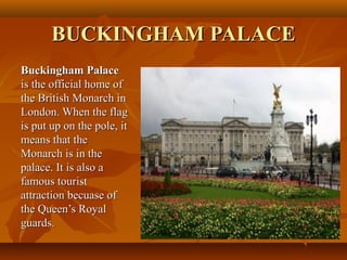 BUCKINGHAM PALACEBUCKINGHAM PALACE
Buckingham PalaceBuckingham Palace
is the official home ofis the official home of
the British Monarch inthe British Monarch in
London. When the flagLondon. When the flag
is put up on the pole, itis put up on the pole, it
means that themeans that the
Monarch is in theMonarch is in the
palace. It is also apalace. It is also a
famous touristfamous tourist
attraction becuase ofattraction becuase of
the Queen’s Royalthe Queen’s Royal
guards.guards.
 