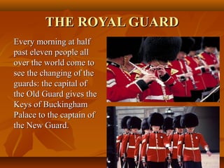 THE ROYAL GUARDTHE ROYAL GUARD
Every morning at halfEvery morning at half
past eleven people allpast eleven people all
over the world come toover the world come to
see the changing of thesee the changing of the
guards: the capital ofguards: the capital of
the Old Guard gives thethe Old Guard gives the
Keys of BuckinghamKeys of Buckingham
Palace to the captain ofPalace to the captain of
the New Guard.the New Guard.
 