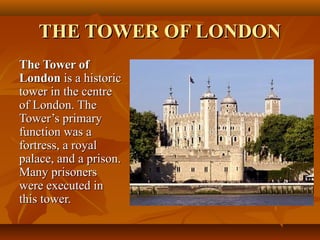 THE TOWER OF LONDONTHE TOWER OF LONDON
The Tower ofThe Tower of
LondonLondon is a historicis a historic
tower in the centretower in the centre
of London. Theof London. The
Tower’s primaryTower’s primary
function was afunction was a
fortress, a royalfortress, a royal
palace, and a prison.palace, and a prison.
Many prisonersMany prisoners
were executed inwere executed in
this tower.this tower.
 