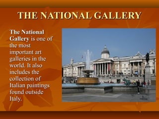 THE NATIONAL GALLERYTHE NATIONAL GALLERY
The NationalThe National
GalleryGallery is one ofis one of
the mostthe most
important artimportant art
galleries in thegalleries in the
world. It alsoworld. It also
includes theincludes the
collection ofcollection of
Italian paintingsItalian paintings
found outsidefound outside
Italy.Italy.
 