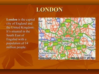 LONDONLONDON
LondonLondon is the capitalis the capital
city of England andcity of England and
the United Kingdom.the United Kingdom.
It’s situated in theIt’s situated in the
South East ofSouth East of
Engalnd with aEngalnd with a
population of 14population of 14
million people.million people.
 