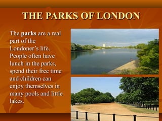 THE PARKS OF LONDONTHE PARKS OF LONDON
TheThe parksparks are a realare a real
part of thepart of the
Londoner’s life.Londoner’s life.
People often havePeople often have
lunch in the parks,lunch in the parks,
spend their free timespend their free time
and children canand children can
enjoy themselves inenjoy themselves in
many pools and littlemany pools and little
lakes.lakes.
 