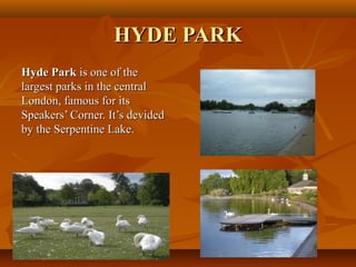 HYDE PARKHYDE PARK
Hyde ParkHyde Park is one of theis one of the
largest parks in the centrallargest parks in the central
London, famous for itsLondon, famous for its
Speakers’ Corner. It’s devidedSpeakers’ Corner. It’s devided
by the Serpentine Lake.by the Serpentine Lake.
 