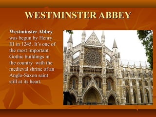 WESTMINSTER ABBEYWESTMINSTER ABBEY
Westminster AbbeyWestminster Abbey
was begun by Henrywas begun by Henry
III in 1245. It’s one ofIII in 1245. It’s one of
the most importantthe most important
Gothic buildings inGothic buildings in
the country with thethe country with the
medieval shrine of anmedieval shrine of an
Anglo-Saxon saintAnglo-Saxon saint
still at its heart.still at its heart.
 
