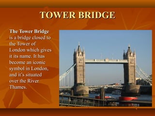 TOWER BRIDGETOWER BRIDGE
The Tower BridgeThe Tower Bridge
is a bridge closed tois a bridge closed to
the Tower ofthe Tower of
London which givesLondon which gives
it its name. It hasit its name. It has
become an iconicbecome an iconic
symbol in London,symbol in London,
and it’s situatedand it’s situated
over the Riverover the River
Thames.Thames.
 
