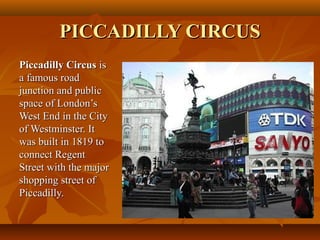 PICCADILLY CIRCUSPICCADILLY CIRCUS
Piccadilly CircusPiccadilly Circus isis
a famous roada famous road
junction and publicjunction and public
space of London’sspace of London’s
West End in the CityWest End in the City
of Westminster. Itof Westminster. It
was built in 1819 towas built in 1819 to
connect Regentconnect Regent
Street with the majorStreet with the major
shopping street ofshopping street of
Piccadilly.Piccadilly.
 
