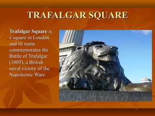 TRAFALGAR SQUARETRAFALGAR SQUARE
Trafalgar SquareTrafalgar Square isis
a square in Londona square in London
and its nameand its name
commemorates thecommemorates the
Battle of TrafalgarBattle of Trafalgar
(1805), a British(1805), a British
naval victory of thenaval victory of the
Napoleonic Wars.Napoleonic Wars.
 