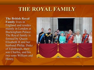THE ROYAL FAMILYTHE ROYAL FAMILY
The British RoyalThe British Royal
FamilyFamily lives inlives in
England and residesEngland and resides
mainly in London atmainly in London at
Buckingham Palace.Buckingham Palace.
The Royal family isThe Royal family is
formed by Queenformed by Queen
Elisabeth II and herElisabeth II and her
husband Philip, Dukehusband Philip, Duke
of Edinburgh, theirof Edinburgh, their
son Charles, and hisson Charles, and his
two sons William andtwo sons William and
Henry.Henry.
 