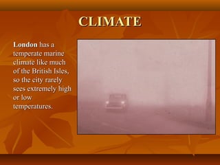 CLIMATECLIMATE
LondonLondon has ahas a
temperate marinetemperate marine
climate like muchclimate like much
of the British Isles,of the British Isles,
so the city rarelyso the city rarely
sees extremely highsees extremely high
or lowor low
temperatures.temperatures.
 