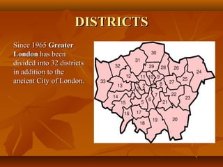 DISTRICTSDISTRICTS
Since 1965Since 1965 GreaterGreater
LondonLondon has beenhas been
divided into 32 districtsdivided into 32 districts
in addition to thein addition to the
ancient City of London.ancient City of London.
 