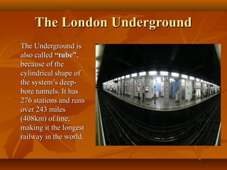 The London UndergroundThe London Underground
The Underground isThe Underground is
also calledalso called “tube”“tube”,,
because of thebecause of the
cylindrical shape ofcylindrical shape of
the system’s deep-the system’s deep-
bore tunnels. It hasbore tunnels. It has
276 stations and runs276 stations and runs
over 243 milesover 243 miles
(408km) of line,(408km) of line,
making it the longestmaking it the longest
railway in the world.railway in the world.
 