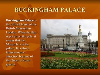 BUCKINGHAM PALACE <ul><li>Buckingham Palace  is the official home of the British Monarch in London. When the flag is put u...