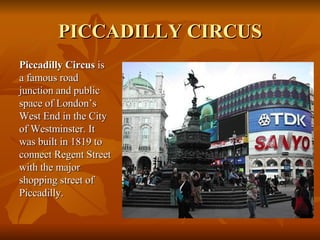 PICCADILLY CIRCUS <ul><li>Piccadilly Circus  is a famous road junction and public space of London’s West End in the City o...