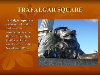 TRAFALGAR SQUARE <ul><li>Trafalgar Square  is a square in London and its name commemorates the Battle of Trafalgar (1805),...