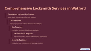 Comprehensive Locksmith Services in Watford
Emergency Lockout Assistance
Home, Auto, and Commercial lockout support.
Lock Services
Repair, replacement, and installation of all lock types.
Key Services
Precise key cutting and duplication available.
Smart & UPVC Repairs
UPVC door/window repairs and smart lock installations.
Security Systems
Installation and maintenance for lasting protection.
 