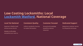 Low Costing Locksmiths: Local
Locksmith Watford, National Coverage
Local Yet National
Expertise in Watford with
services across the UK.
Reliable & affordable
everywhere you need us.
Consistent Quality
Uniform standards of service
no matter the location.
Customer Focused
Strong local knowledge
backed by national
resources.
Dedicated Support
Responsive customer service
for all queries and issues.
 