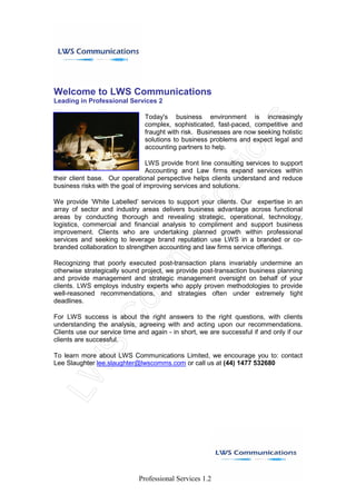 Welcome to LWS Communications
Leading in Professional Services 2

                               Today's business environment is increasingly
                               complex, sophisticated, fast-paced, competitive and
                               fraught with risk. Businesses are now seeking holistic
                               solutions to business problems and expect legal and
                               accounting partners to help.

                                 LWS provide front line consulting services to support
                                 Accounting and Law firms expand services within
their client base. Our operational perspective helps clients understand and reduce
business risks with the goal of improving services and solutions.

We provide ‘White Labelled’ services to support your clients. Our expertise in an
array of sector and industry areas delivers business advantage across functional
areas by conducting thorough and revealing strategic, operational, technology,
logistics, commercial and financial analysis to compliment and support business
improvement. Clients who are undertaking planned growth within professional
services and seeking to leverage brand reputation use LWS in a branded or co-
branded collaboration to strengthen accounting and law firms service offerings.

Recognizing that poorly executed post-transaction plans invariably undermine an
otherwise strategically sound project, we provide post-transaction business planning
and provide management and strategic management oversight on behalf of your
clients. LWS employs industry experts who apply proven methodologies to provide
well-reasoned recommendations, and strategies often under extremely tight
deadlines.

For LWS success is about the right answers to the right questions, with clients
understanding the analysis, agreeing with and acting upon our recommendations.
Clients use our service time and again - in short, we are successful if and only if our
clients are successful.

To learn more about LWS Communications Limited, we encourage you to: contact
Lee Slaughter lee.slaughter@lwscomms.com or call us at (44) 1477 532680




                             Professional Services 1.2
 
