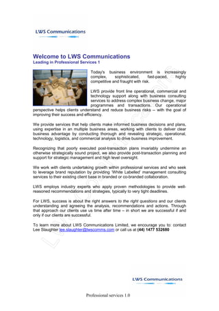 Welcome to LWS Communications
Leading in Professional Services 1

                               Today's business environment is increasingly
                               complex,     sophisticated,      fast-paced, highly
                               competitive and fraught with risk.

                                LWS provide front line operational, commercial and
                                technology support along with business consulting
                                services to address complex business change, major
                                programmes and transactions. Our operational
perspective helps clients understand and reduce business risks -- with the goal of
improving their success and efficiency.

We provide services that help clients make informed business decisions and plans,
using expertise in an multiple business areas, working with clients to deliver clear
business advantage by conducting thorough and revealing strategic, operational,
technology, logistics, and commercial analysis to drive business improvement.

Recognizing that poorly executed post-transaction plans invariably undermine an
otherwise strategically sound project, we also provide post-transaction planning and
support for strategic management and high level oversight.

We work with clients undertaking growth within professional services and who seek
to leverage brand reputation by providing ‘White Labelled’ management consulting
services to their existing client base in branded or co-branded collaboration.

LWS employs industry experts who apply proven methodologies to provide well-
reasoned recommendations and strategies, typically to very tight deadlines.

For LWS, success is about the right answers to the right questions and our clients
understanding and agreeing the analysis, recommendations and actions. Through
that approach our clients use us time after time – in short we are successful if and
only if our clients are successful.

To learn more about LWS Communications Limited, we encourage you to: contact
Lee Slaughter lee.slaughter@lwscomms.com or call us at (44) 1477 532680




                             Professional services 1.0
 