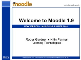 moodle.bath.ac.uk [ e-learning@bath.ac.uk  ● http://www.bath.ac.uk/learningandteaching/ ● +44 (0)1225 384 392 ] Welcome to Moodle 1.9 Roger Gardner  ● Nitin Parmar Learning Technologists NEW VERSION – LAUNCHING SUMMER 2008 