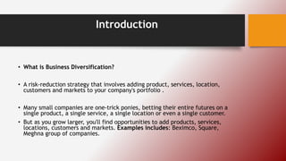 Introduction
• What is Business Diversification?
• A risk-reduction strategy that involves adding product, services, location,
customers and markets to your company's portfolio .
• Many small companies are one-trick ponies, betting their entire futures on a
single product, a single service, a single location or even a single customer.
• But as you grow larger, you'll find opportunities to add products, services,
locations, customers and markets. Examples includes: Beximco, Square,
Meghna group of companies.
 