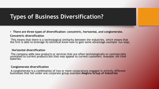Types of Business Diversification?
• There are three types of diversification: concentric, horizontal, and conglomerate.
Concentric diversification
This means that there is a technological similarity between the industries, which means that
the firm is able to leverage its technical know-how to gain some advantage.example :lux soap.
Horizontal diversification
The company adds new products or services that are often technologically or commercially
unrelated to current products but that may appeal to current customers. example :All-time
bakeries.
Conglomerate diversification
A conglomerate is a combination of two or more corporations engaged in entirely different
businesses that fall under one corporate group.example:Meghna Group of Industries
 