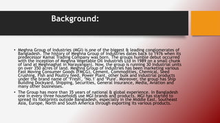 Background:
• Meghna Group of Industries (MGI) is one of the biggest & leading conglomerates of
Bangladesh. The history of Meghna Group of Industries dates back to 1976 when its
predecessor Kamal Trading Company was born. The groups humble debut occurred
with the inception of Meghna Vegetable Oil Industries Ltd in 1989 on a small chunk
of land at Meghnaghat in Narayanganj. Now, the group is running 30 Industrial units
on over 350 acres of land. Meghna Group of Industries has been marketing various
Fast Moving Consumer Goods (FMCG), Cement, Commodities, Chemical, Seed
Crushing, Fish and Poultry feed, Power Plant, other bulk and industrial products
under the brand name of ‘Fresh', ‘No.1' and ‘Pure'. Moreover, the group has Ship
Building Dockyard, Shipping, Securities, General Insurance, Media, Aviation and
many other businesses.
• The Group has more than 35 years of national & global experience. In Bangladesh
one in every three households use MGI brands and products. MGI has started to
spread its footprints outside Bangladesh, especially in the Middle East, Southeast
Asia, Europe, North and South America through exporting its various products.
 