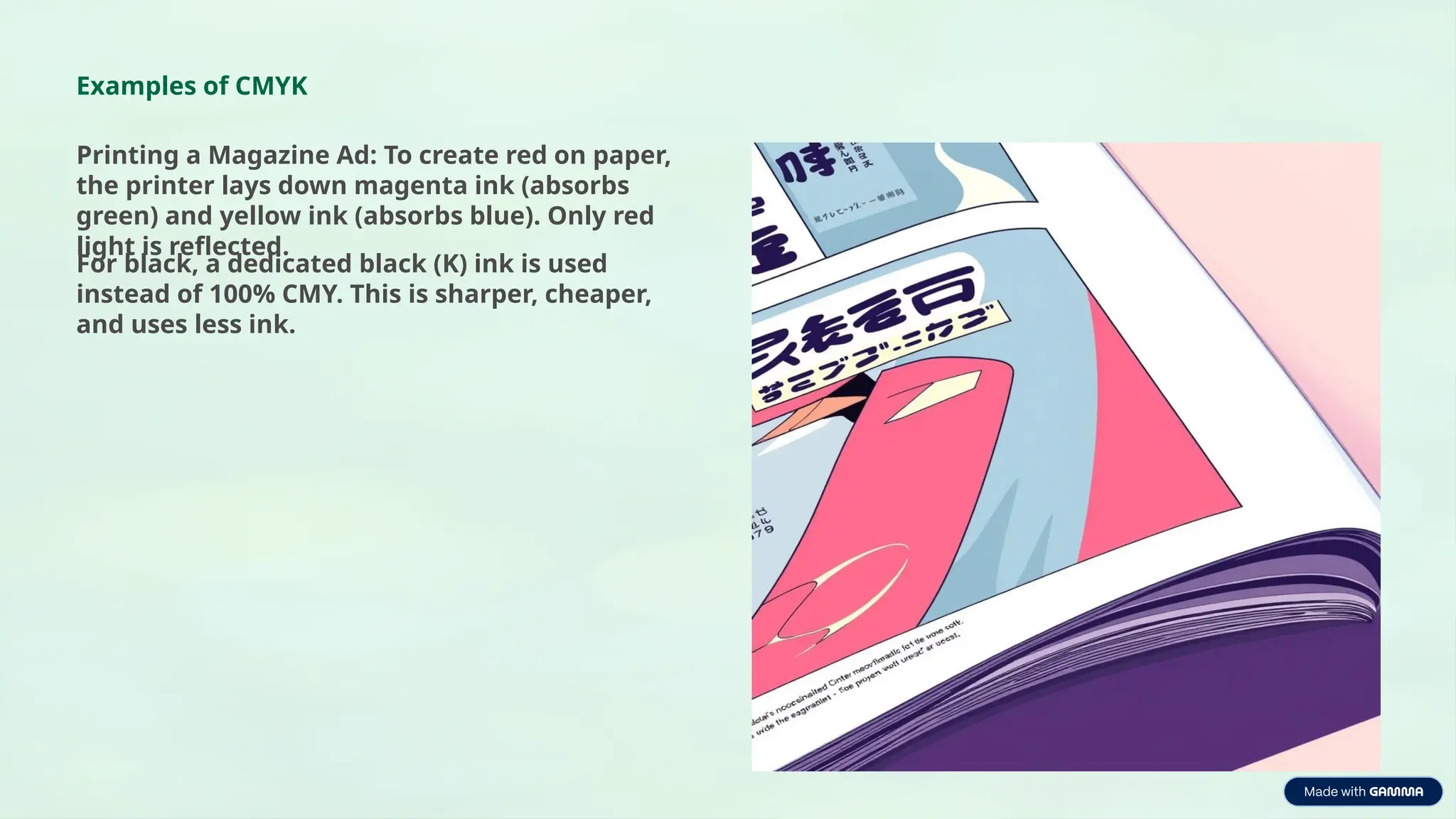 Examples of CMYK
Printing a Magazine Ad: To create red on paper,
the printer lays down magenta ink (absorbs
green) and yellow ink (absorbs blue). Only red
light is reflected.
For black, a dedicated black (K) ink is used
instead of 100% CMY. This is sharper, cheaper,
and uses less ink.
 