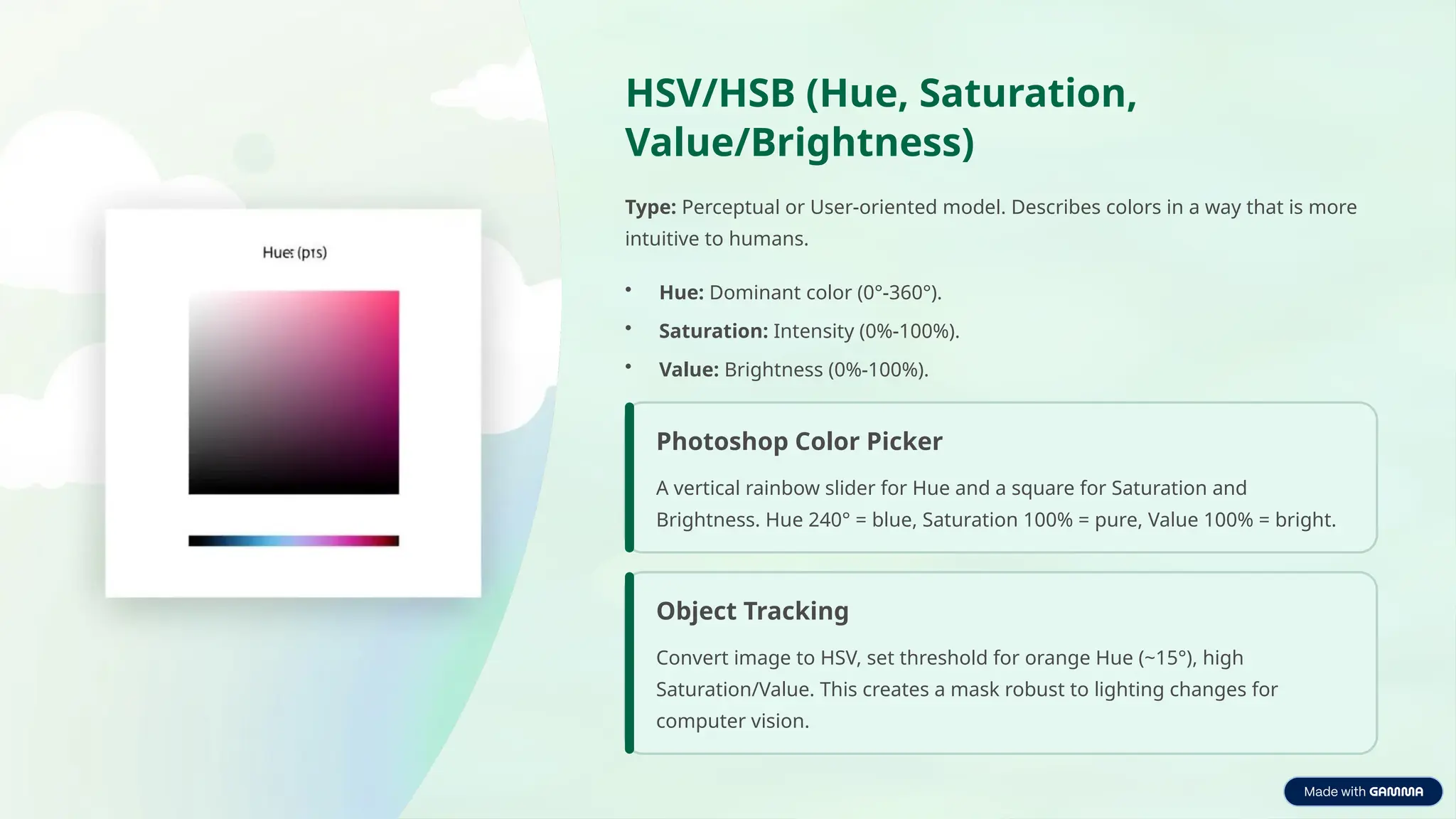 HSV/HSB (Hue, Saturation,
Value/Brightness)
Type: Perceptual or User-oriented model. Describes colors in a way that is more
intuitive to humans.
• Hue: Dominant color (0°-360°).
• Saturation: Intensity (0%-100%).
• Value: Brightness (0%-100%).
Photoshop Color Picker
A vertical rainbow slider for Hue and a square for Saturation and
Brightness. Hue 240° = blue, Saturation 100% = pure, Value 100% = bright.
Object Tracking
Convert image to HSV, set threshold for orange Hue (~15°), high
Saturation/Value. This creates a mask robust to lighting changes for
computer vision.
 