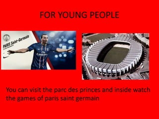 FOR YOUNG PEOPLE




You can visit the parc des princes and inside watch
the games of paris saint germain
 