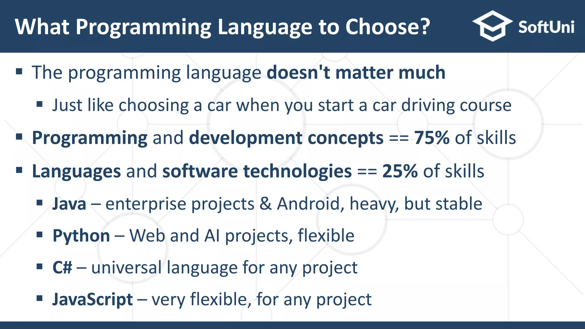  The programming language doesn't matter much
 Just like choosing a car when you start a car driving course
 Programming and development concepts == 75% of skills
 Languages and software technologies == 25% of skills
 Java – enterprise projects & Android, heavy, but stable
 Python – Web and AI projects, flexible
 C# – universal language for any project
 JavaScript – very flexible, for any project
What Programming Language to Choose?
 