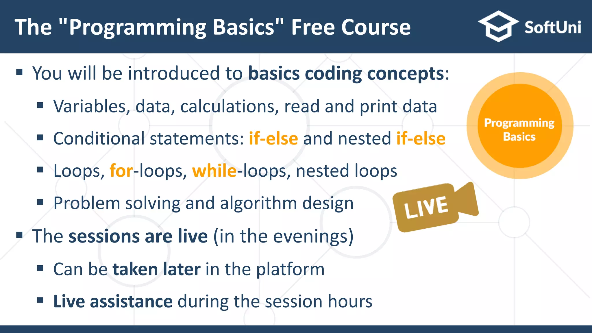  You will be introduced to basics coding concepts:
 Variables, data, calculations, read and print data
 Conditional statements: if-else and nested if-else
 Loops, for-loops, while-loops, nested loops
 Problem solving and algorithm design
 The sessions are live (in the evenings)
 Can be taken later in the platform
 Live assistance during the session hours
The "Programming Basics" Free Course
 