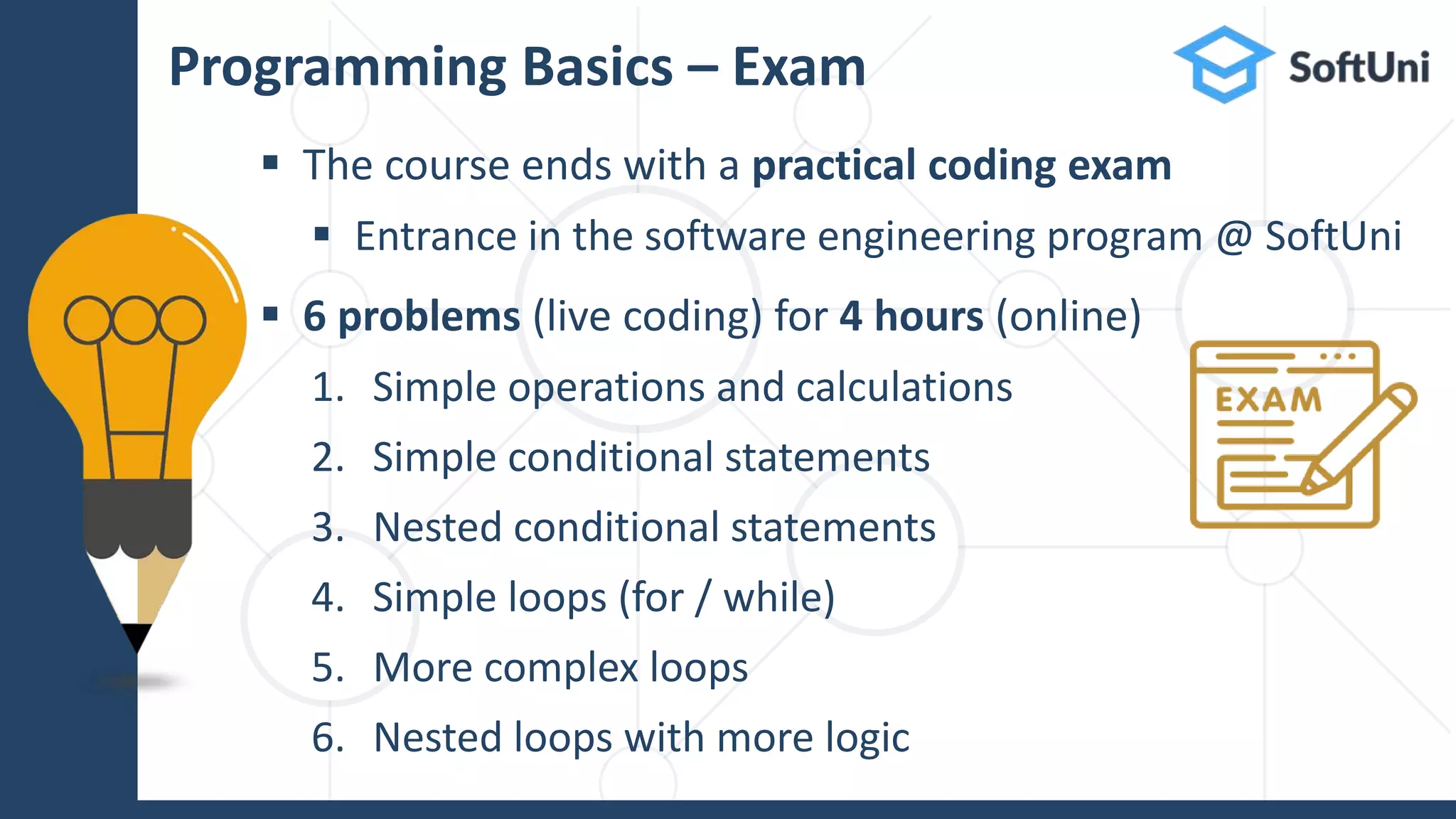  The course ends with a practical coding exam
 Entrance in the software engineering program @ SoftUni
 6 problems (live coding) for 4 hours (online)
1. Simple operations and calculations
2. Simple conditional statements
3. Nested conditional statements
4. Simple loops (for / while)
5. More complex loops
6. Nested loops with more logic
Programming Basics – Exam
 