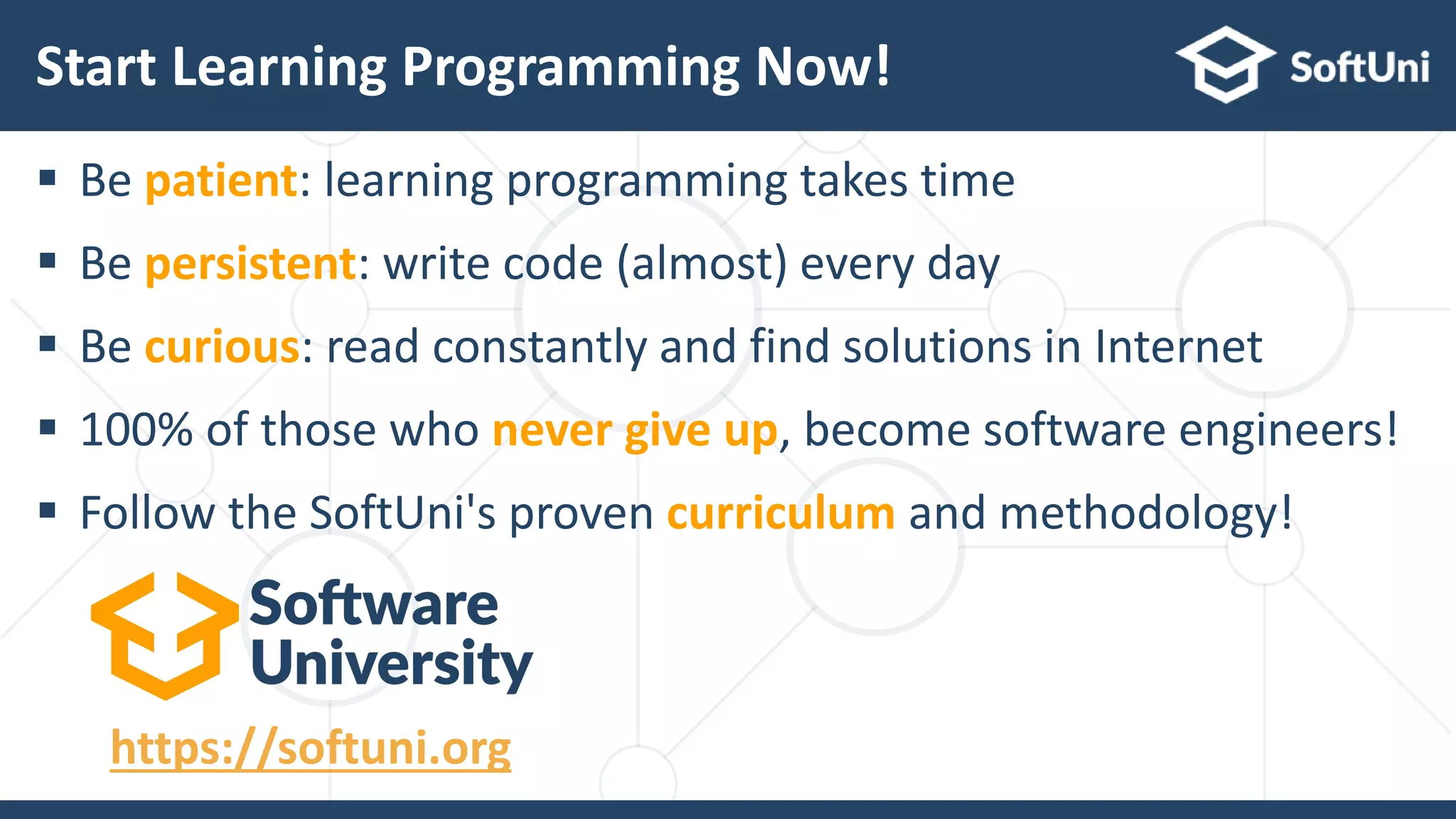  Be patient: learning programming takes time
 Be persistent: write code (almost) every day
 Be curious: read constantly and find solutions in Internet
 100% of those who never give up, become software engineers!
 Follow the SoftUni's proven curriculum and methodology!
Start Learning Programming Now!
https://softuni.org
 