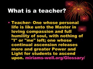 What is a teacher? Teacher- One whose personal life is like unto the Master in loving compassion and full humility of soul, with nothing of "I" or "me" left; one whose continual ascension releases more and greater Power and Light for students to ascend upon.  miriams-well.org/Glossary / 